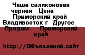 Чаша силиконовая черная › Цена ­ 700 - Приморский край, Владивосток г. Другое » Продам   . Приморский край